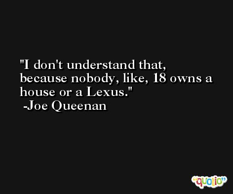 I don't understand that, because nobody, like, 18 owns a house or a Lexus. -Joe Queenan