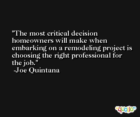 The most critical decision homeowners will make when embarking on a remodeling project is choosing the right professional for the job. -Joe Quintana