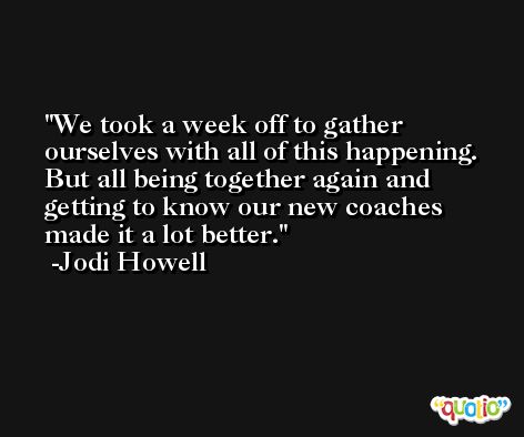 We took a week off to gather ourselves with all of this happening. But all being together again and getting to know our new coaches made it a lot better. -Jodi Howell