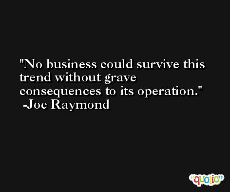 No business could survive this trend without grave consequences to its operation. -Joe Raymond