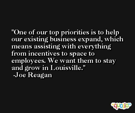 One of our top priorities is to help our existing business expand, which means assisting with everything from incentives to space to employees. We want them to stay and grow in Louisville. -Joe Reagan