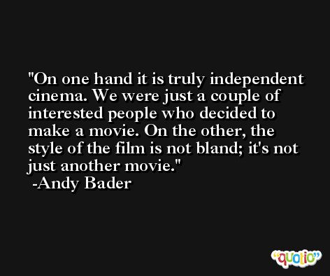 On one hand it is truly independent cinema. We were just a couple of interested people who decided to make a movie. On the other, the style of the film is not bland; it's not just another movie. -Andy Bader