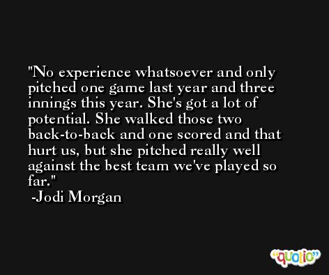 No experience whatsoever and only pitched one game last year and three innings this year. She's got a lot of potential. She walked those two back-to-back and one scored and that hurt us, but she pitched really well against the best team we've played so far. -Jodi Morgan