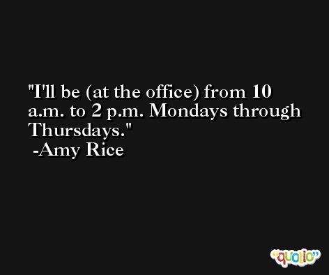 I'll be (at the office) from 10 a.m. to 2 p.m. Mondays through Thursdays. -Amy Rice