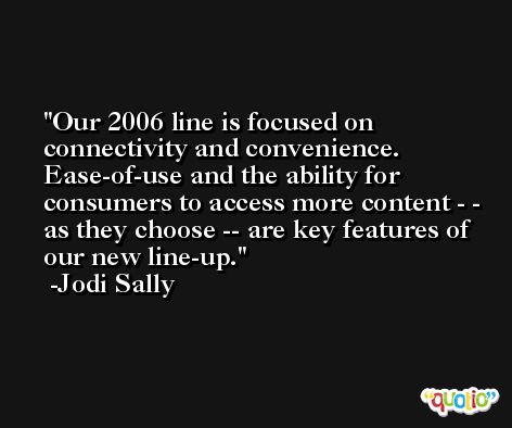 Our 2006 line is focused on connectivity and convenience. Ease-of-use and the ability for consumers to access more content - - as they choose -- are key features of our new line-up. -Jodi Sally