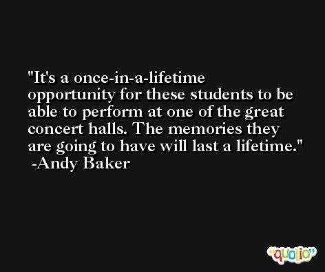 It's a once-in-a-lifetime opportunity for these students to be able to perform at one of the great concert halls. The memories they are going to have will last a lifetime. -Andy Baker