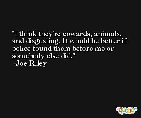 I think they're cowards, animals, and disgusting. It would be better if police found them before me or somebody else did. -Joe Riley
