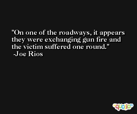 On one of the roadways, it appears they were exchanging gun fire and the victim suffered one round. -Joe Rios