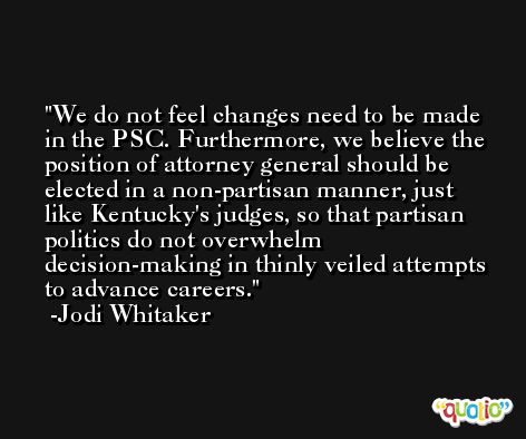 We do not feel changes need to be made in the PSC. Furthermore, we believe the position of attorney general should be elected in a non-partisan manner, just like Kentucky's judges, so that partisan politics do not overwhelm decision-making in thinly veiled attempts to advance careers. -Jodi Whitaker