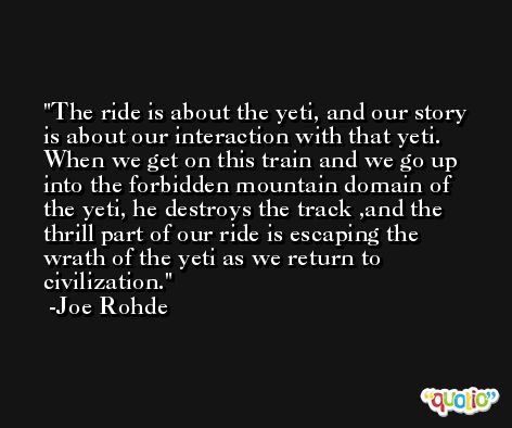 The ride is about the yeti, and our story is about our interaction with that yeti. When we get on this train and we go up into the forbidden mountain domain of the yeti, he destroys the track ,and the thrill part of our ride is escaping the wrath of the yeti as we return to civilization. -Joe Rohde