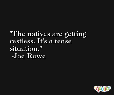 The natives are getting restless. It's a tense situation. -Joe Rowe