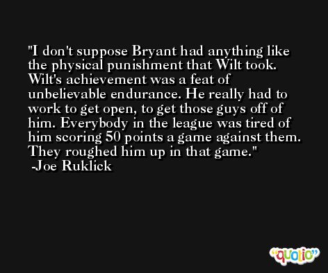 I don't suppose Bryant had anything like the physical punishment that Wilt took. Wilt's achievement was a feat of unbelievable endurance. He really had to work to get open, to get those guys off of him. Everybody in the league was tired of him scoring 50 points a game against them. They roughed him up in that game. -Joe Ruklick