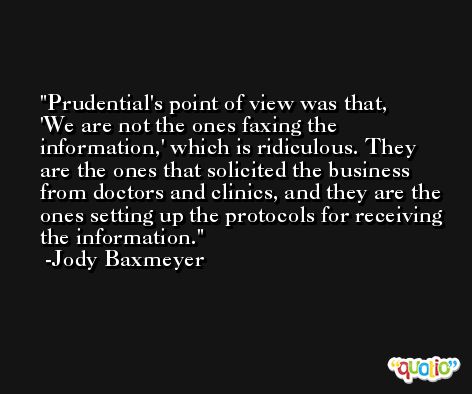 Prudential's point of view was that, 'We are not the ones faxing the information,' which is ridiculous. They are the ones that solicited the business from doctors and clinics, and they are the ones setting up the protocols for receiving the information. -Jody Baxmeyer