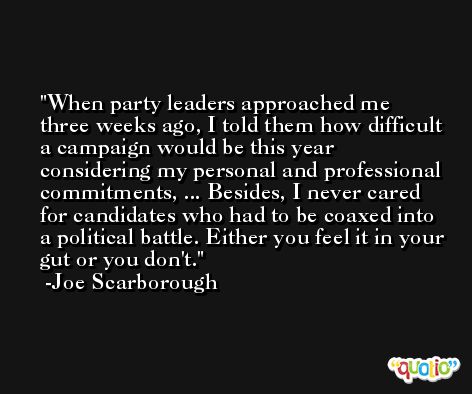 When party leaders approached me three weeks ago, I told them how difficult a campaign would be this year considering my personal and professional commitments, ... Besides, I never cared for candidates who had to be coaxed into a political battle. Either you feel it in your gut or you don't. -Joe Scarborough