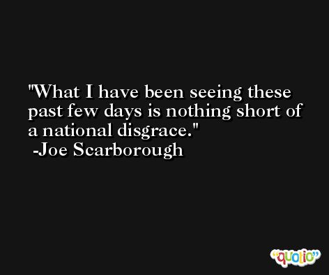 What I have been seeing these past few days is nothing short of a national disgrace. -Joe Scarborough