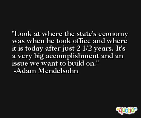 Look at where the state's economy was when he took office and where it is today after just 2 1/2 years. It's a very big accomplishment and an issue we want to build on. -Adam Mendelsohn