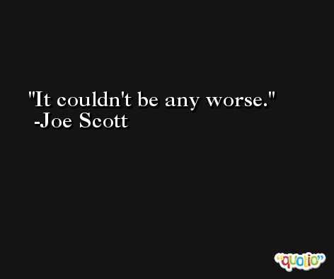 It couldn't be any worse. -Joe Scott