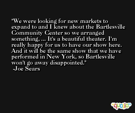 We were looking for new markets to expand to and I knew about the Bartlesville Community Center so we arranged something, ... It's a beautiful theater. I'm really happy for us to have our show here. And it will be the same show that we have performed in New York, so Bartlesville won't go away disappointed. -Joe Sears