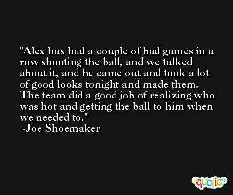 Alex has had a couple of bad games in a row shooting the ball, and we talked about it, and he came out and took a lot of good looks tonight and made them. The team did a good job of realizing who was hot and getting the ball to him when we needed to. -Joe Shoemaker