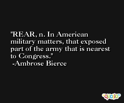 REAR, n. In American military matters, that exposed part of the army that is nearest to Congress. -Ambrose Bierce