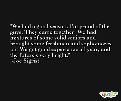 We had a good season. I'm proud of the guys. They came together. We had mixtures of some solid seniors and brought some freshmen and sophomores up. We got good experience all year, and the future's very bright. -Joe Sigrist