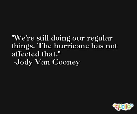 We're still doing our regular things. The hurricane has not affected that. -Jody Van Cooney