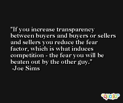 If you increase transparency between buyers and buyers or sellers and sellers you reduce the fear factor, which is what induces competition - the fear you will be beaten out by the other guy. -Joe Sims