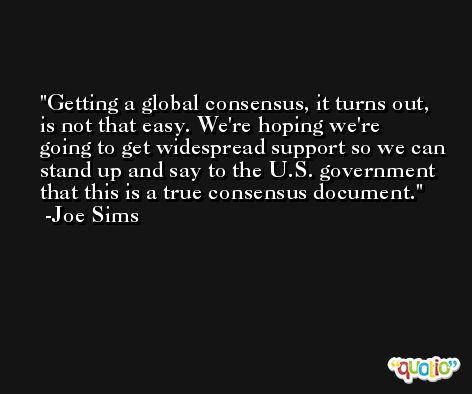 Getting a global consensus, it turns out, is not that easy. We're hoping we're going to get widespread support so we can stand up and say to the U.S. government that this is a true consensus document. -Joe Sims