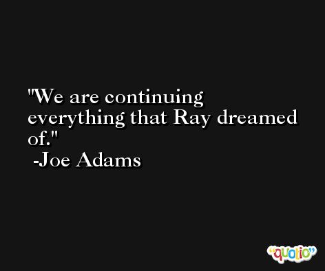 We are continuing everything that Ray dreamed of. -Joe Adams