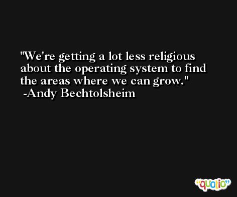 We're getting a lot less religious about the operating system to find the areas where we can grow. -Andy Bechtolsheim