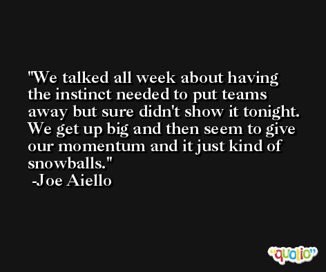 We talked all week about having the instinct needed to put teams away but sure didn't show it tonight. We get up big and then seem to give our momentum and it just kind of snowballs. -Joe Aiello