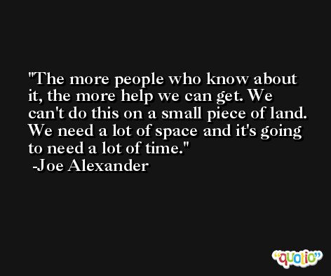 The more people who know about it, the more help we can get. We can't do this on a small piece of land. We need a lot of space and it's going to need a lot of time. -Joe Alexander