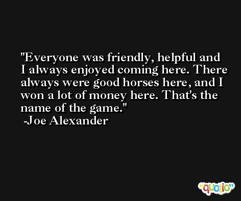 Everyone was friendly, helpful and I always enjoyed coming here. There always were good horses here, and I won a lot of money here. That's the name of the game. -Joe Alexander
