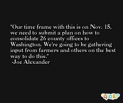 Our time frame with this is on Nov. 15, we need to submit a plan on how to consolidate 26 county offices to Washington. We're going to be gathering input from farmers and others on the best way to do this. -Joe Alexander