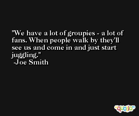 We have a lot of groupies - a lot of fans. When people walk by they'll see us and come in and just start juggling. -Joe Smith