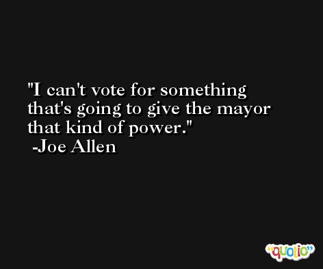 I can't vote for something that's going to give the mayor that kind of power. -Joe Allen