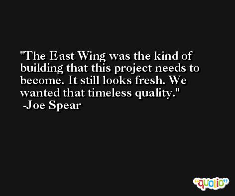 The East Wing was the kind of building that this project needs to become. It still looks fresh. We wanted that timeless quality. -Joe Spear