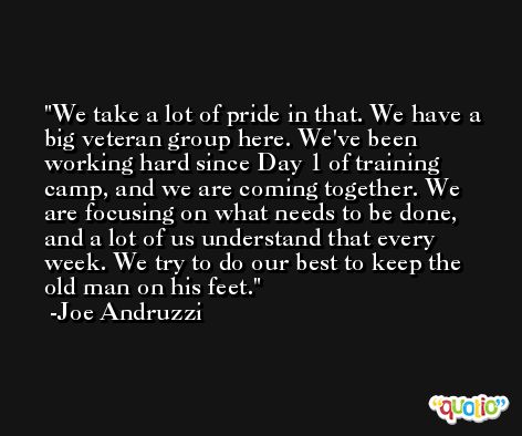 We take a lot of pride in that. We have a big veteran group here. We've been working hard since Day 1 of training camp, and we are coming together. We are focusing on what needs to be done, and a lot of us understand that every week. We try to do our best to keep the old man on his feet. -Joe Andruzzi