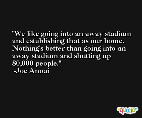 We like going into an away stadium and establishing that as our home. Nothing's better than going into an away stadium and shutting up 80,000 people. -Joe Anoai