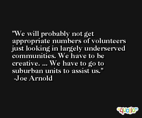 We will probably not get appropriate numbers of volunteers just looking in largely underserved communities. We have to be creative. ... We have to go to suburban units to assist us. -Joe Arnold
