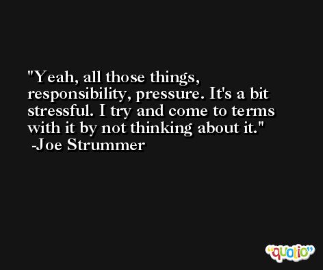 Yeah, all those things, responsibility, pressure. It's a bit stressful. I try and come to terms with it by not thinking about it. -Joe Strummer