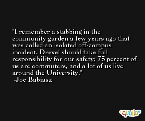 I remember a stabbing in the community garden a few years ago that was called an isolated off-campus incident. Drexel should take full responsibility for our safety; 75 percent of us are commuters, and a lot of us live around the University. -Joe Babiasz