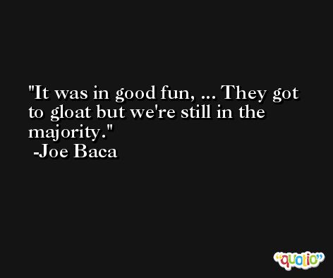 It was in good fun, ... They got to gloat but we're still in the majority. -Joe Baca