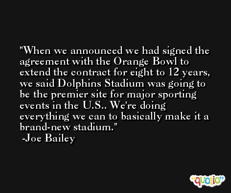 When we announced we had signed the agreement with the Orange Bowl to extend the contract for eight to 12 years, we said Dolphins Stadium was going to be the premier site for major sporting events in the U.S.. We're doing everything we can to basically make it a brand-new stadium. -Joe Bailey