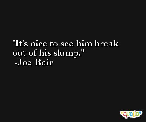 It's nice to see him break out of his slump. -Joe Bair