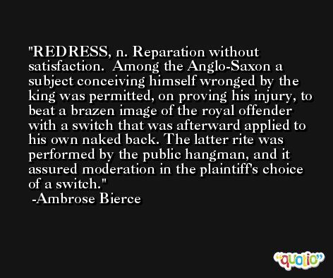 REDRESS, n. Reparation without satisfaction.  Among the Anglo-Saxon a subject conceiving himself wronged by the king was permitted, on proving his injury, to beat a brazen image of the royal offender with a switch that was afterward applied to his own naked back. The latter rite was performed by the public hangman, and it assured moderation in the plaintiff's choice of a switch. -Ambrose Bierce