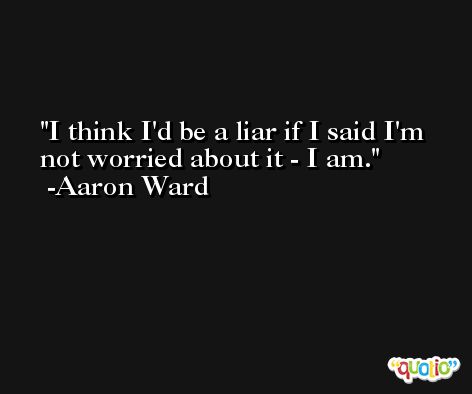 I think I'd be a liar if I said I'm not worried about it - I am. -Aaron Ward