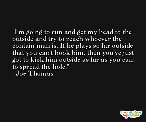I'm going to run and get my head to the outside and try to reach whoever the contain man is. If he plays so far outside that you can't hook him, then you've just got to kick him outside as far as you can to spread the hole. -Joe Thomas