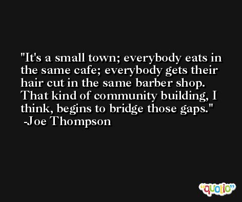 It's a small town; everybody eats in the same cafe; everybody gets their hair cut in the same barber shop. That kind of community building, I think, begins to bridge those gaps. -Joe Thompson