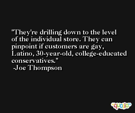 They're drilling down to the level of the individual store. They can pinpoint if customers are gay, Latino, 30-year-old, college-educated conservatives. -Joe Thompson